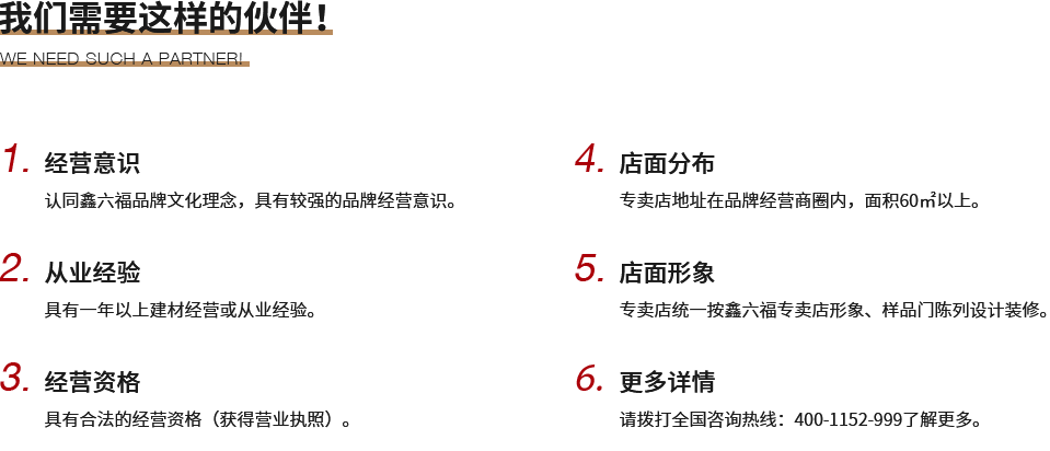 我们需要这样的伙伴！,1.经营意识,认同鑫六福品牌文化理念，具有较强的品牌经营意识。,2.从业经验,具有一年以上建材经营或从业经验。,3.经营资格,具有合法的经营资格（获得营业执照）。,4.店面分布,专卖店地址在品牌经营商圈内，面积60㎡以上。,5.店面形象,专卖店统一按鑫六福专卖店形象、样品门陈列设计装修。,6.更多详情,请拨打全国咨询热线：400-1152-999了解更多。